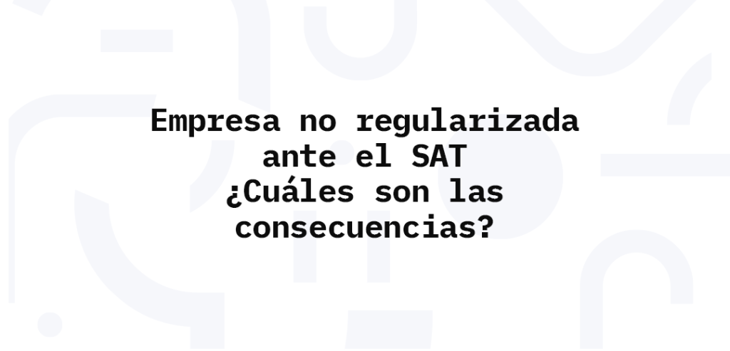 Empresa no regularizada ante el SAT ¿Cuáles son las consecuencias?