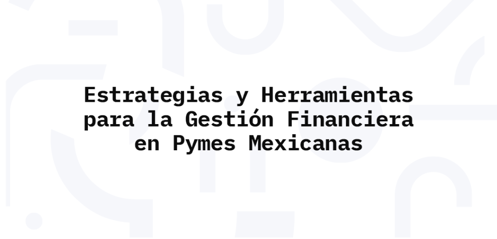 Estrategias y Herramientas para la Gestión Financiera en Pymes Mexicanas
