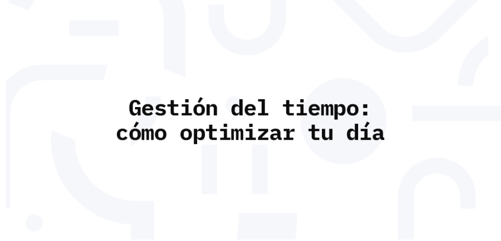 Gestión del tiempo: cómo optimizar tu día