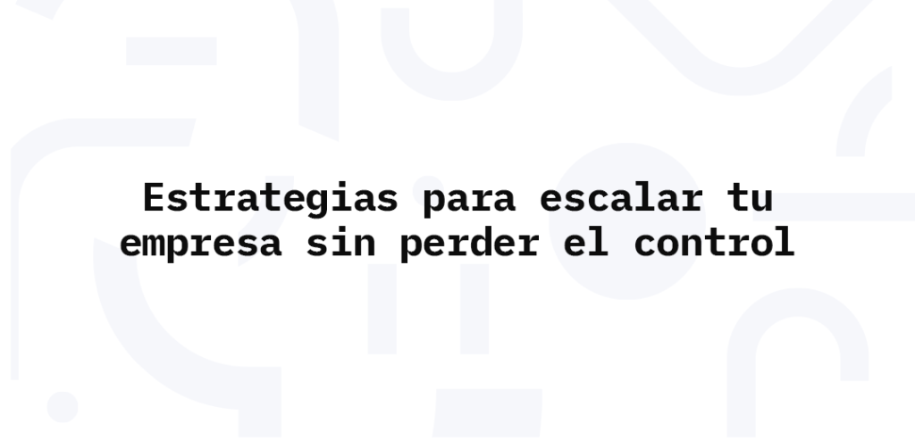 Estrategias para escalar tu empresa sin perder el control